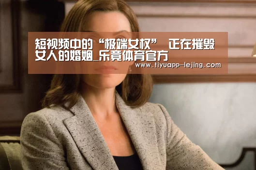 短视频中的“极端女权” 正在摧毁女人的婚姻_乐竟体育官方(图4) 乐竟官方网站